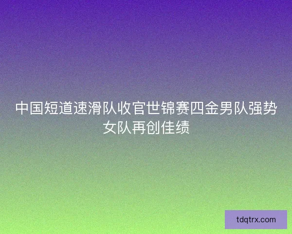中国短道速滑队收官世锦赛四金男队强势女队再创佳绩