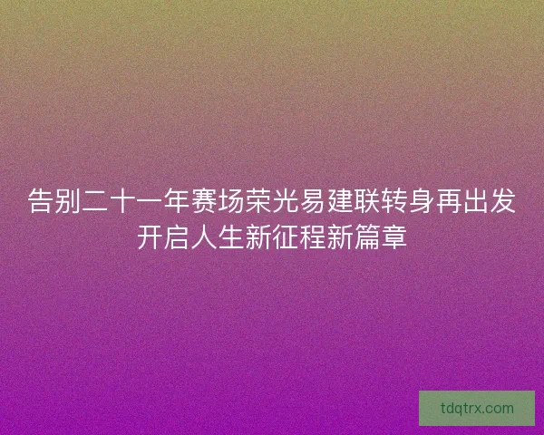 告别二十一年赛场荣光易建联转身再出发开启人生新征程新篇章