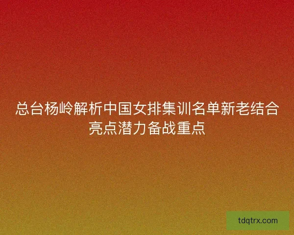 总台杨岭解析中国女排集训名单新老结合亮点潜力备战重点