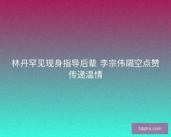 林丹罕见现身指导后辈 李宗伟隔空点赞传递温情