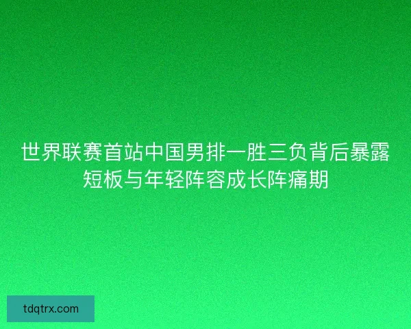 世界联赛首站中国男排一胜三负背后暴露短板与年轻阵容成长阵痛期