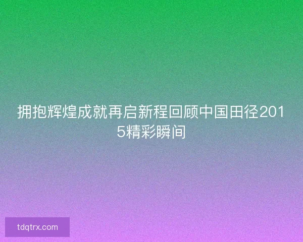 拥抱辉煌成就再启新程回顾中国田径2015精彩瞬间