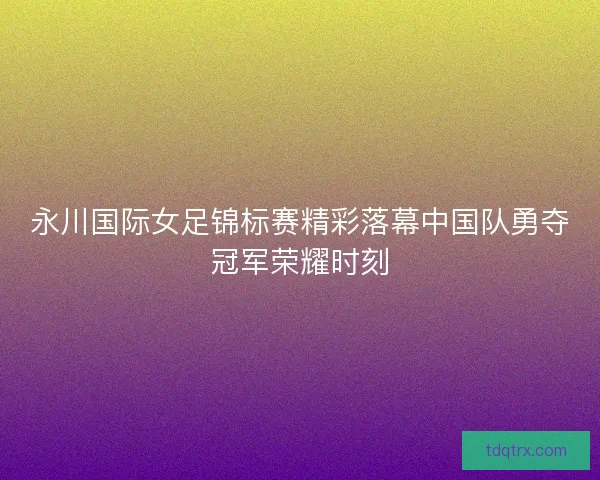 永川国际女足锦标赛精彩落幕中国队勇夺冠军荣耀时刻