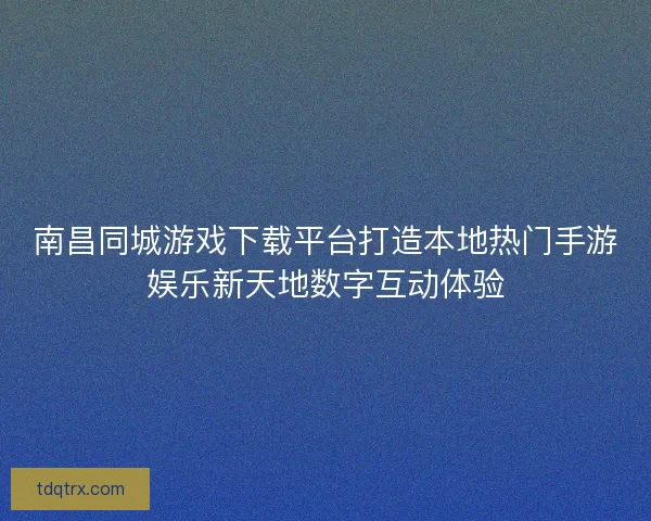 南昌同城游戏下载平台打造本地热门手游娱乐新天地数字互动体验