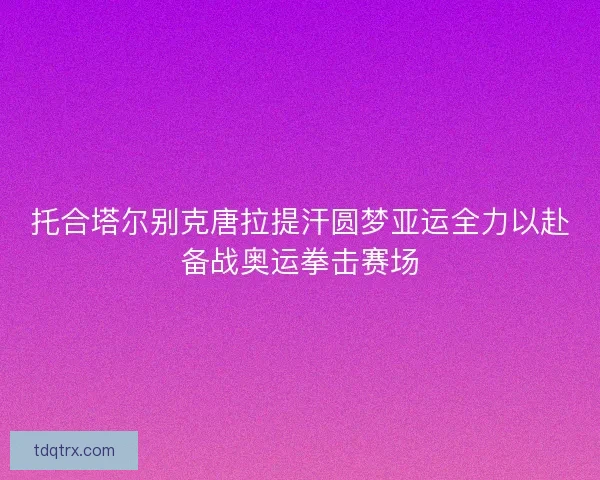 托合塔尔别克唐拉提汗圆梦亚运全力以赴备战奥运拳击赛场
