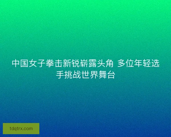 中国女子拳击新锐崭露头角 多位年轻选手挑战世界舞台