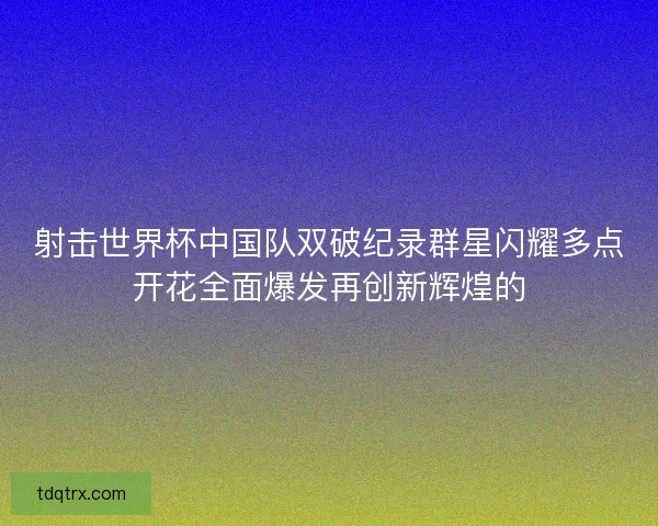 射击世界杯中国队双破纪录群星闪耀多点开花全面爆发再创新辉煌的