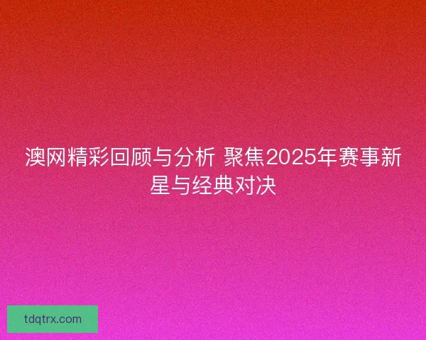 澳网精彩回顾与分析 聚焦2025年赛事新星与经典对决