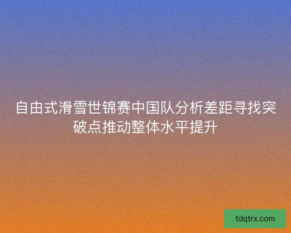 自由式滑雪世锦赛中国队分析差距寻找突破点推动整体水平提升