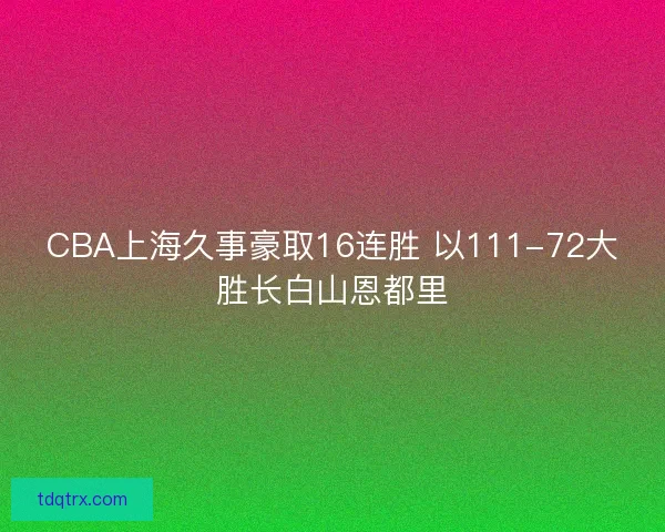 CBA上海久事豪取16连胜 以111-72大胜长白山恩都里